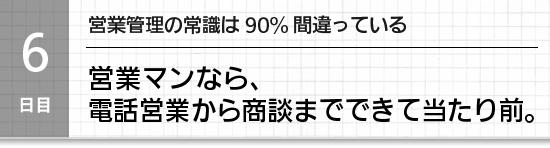 【６日目】営業管理の常識は90%間違っている。営業マンなら、電話営業から商談までできて当たり前。